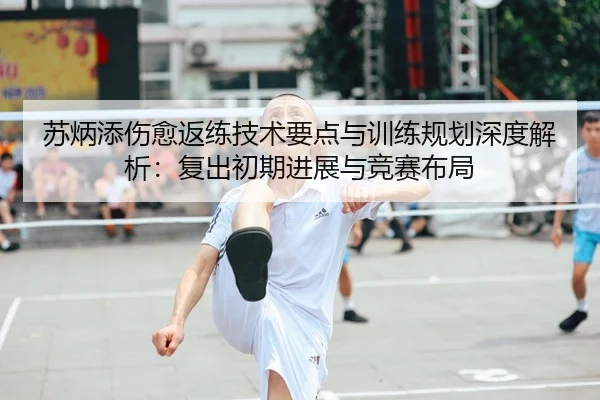 苏炳添伤愈返练技术要点与训练规划深度解析：复出初期进展与竞赛布局